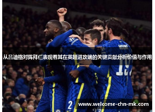 从吕迪格对阵拜仁表现看其在英超进攻端的关键贡献分析价值与作用